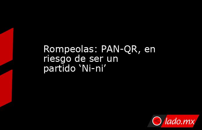Rompeolas: PAN-QR, en riesgo de ser un partido ‘Ni-ni’. Noticias en tiempo real