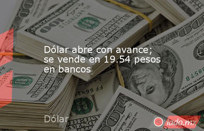 Dólar abre con avance; se vende en 19.54 pesos en bancos. Noticias en tiempo real