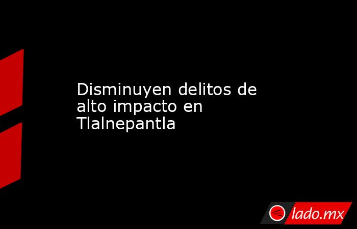 Disminuyen delitos de alto impacto en Tlalnepantla. Noticias en tiempo real