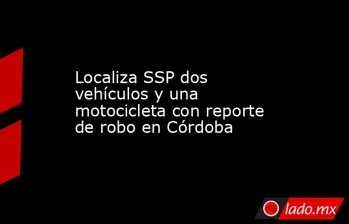 Localiza SSP dos vehículos y una motocicleta con reporte de robo en Córdoba. Noticias en tiempo real