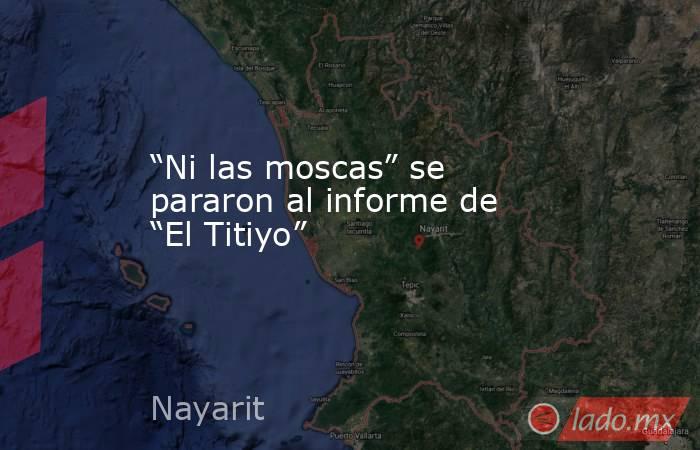 “Ni las moscas” se  pararon al informe de “El Titiyo”. Noticias en tiempo real