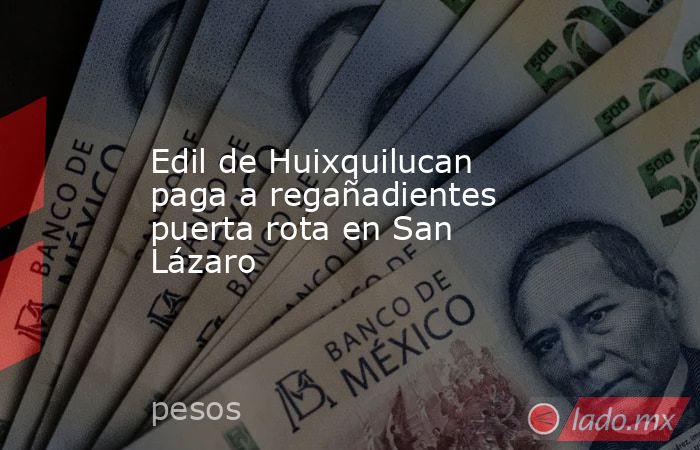 Edil de Huixquilucan paga a regañadientes puerta rota en San Lázaro. Noticias en tiempo real