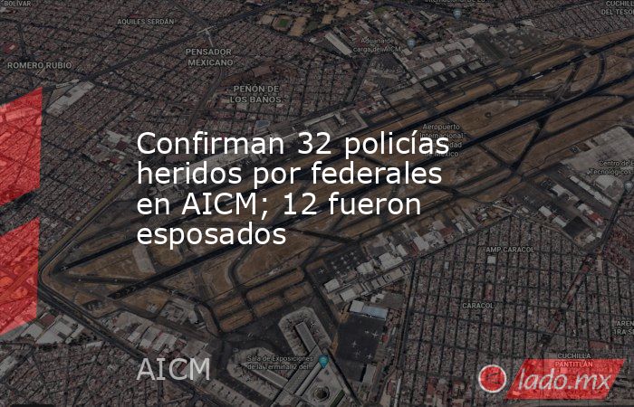 Confirman 32 policías heridos por federales en AICM; 12 fueron esposados. Noticias en tiempo real