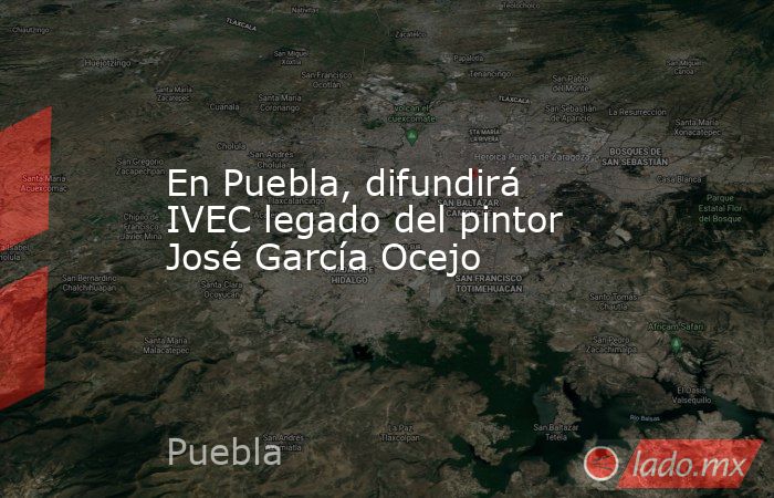 En Puebla, difundirá IVEC legado del pintor José García Ocejo. Noticias en tiempo real