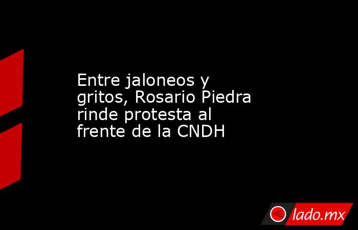 Entre jaloneos y gritos, Rosario Piedra rinde protesta al frente de la CNDH. Noticias en tiempo real