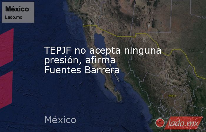 TEPJF no acepta ninguna presión, afirma Fuentes Barrera. Noticias en tiempo real