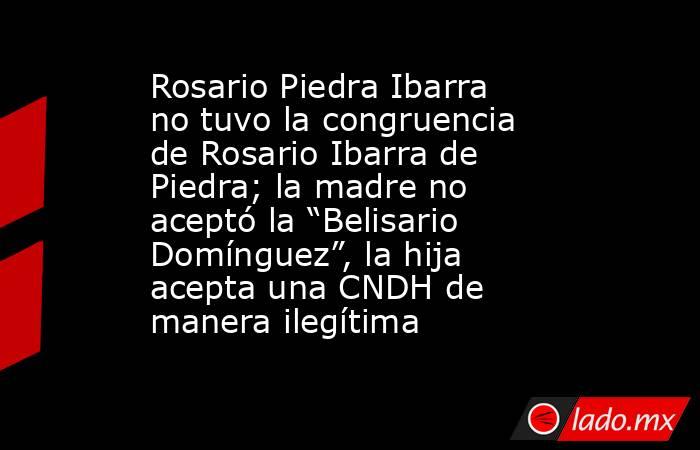 Rosario Piedra Ibarra no tuvo la congruencia de Rosario Ibarra de Piedra; la madre no aceptó la “Belisario Domínguez”, la hija acepta una CNDH de manera ilegítima. Noticias en tiempo real