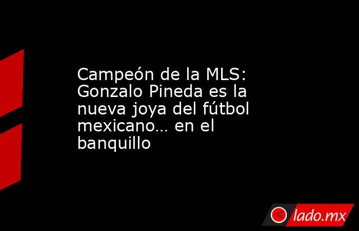 Campeón de la MLS: Gonzalo Pineda es la nueva joya del fútbol mexicano… en el banquillo. Noticias en tiempo real