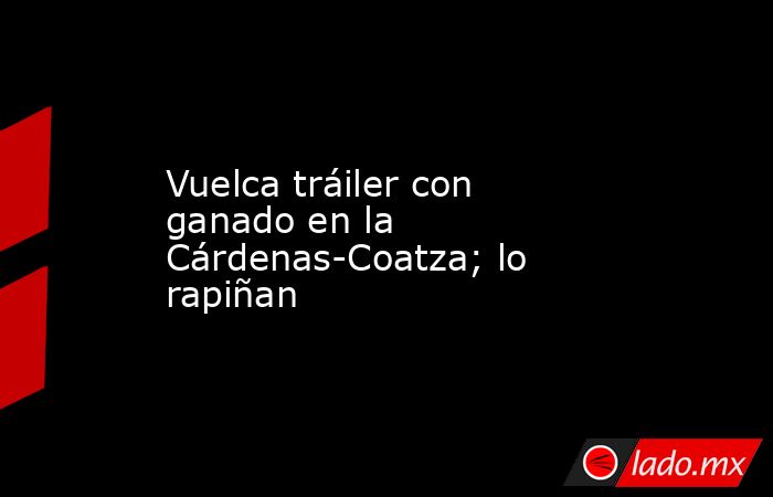 Vuelca tráiler con ganado en la Cárdenas-Coatza; lo rapiñan. Noticias en tiempo real