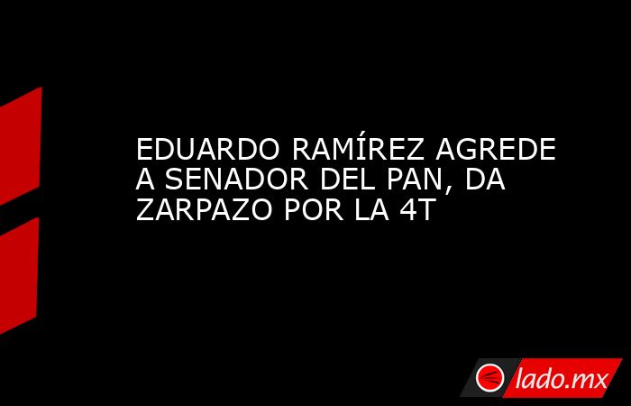 EDUARDO RAMÍREZ AGREDE A SENADOR DEL PAN, DA ZARPAZO POR LA 4T. Noticias en tiempo real