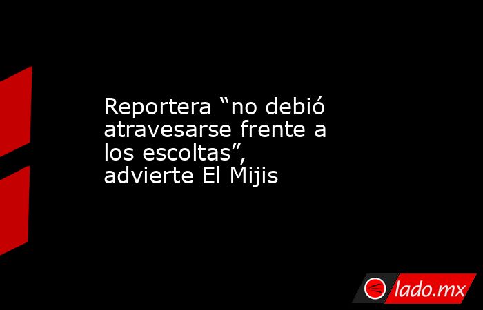 Reportera “no debió atravesarse frente a los escoltas”, advierte El Mijis. Noticias en tiempo real