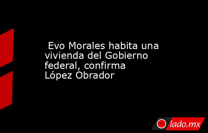  Evo Morales habita una vivienda del Gobierno federal, confirma López Obrador. Noticias en tiempo real
