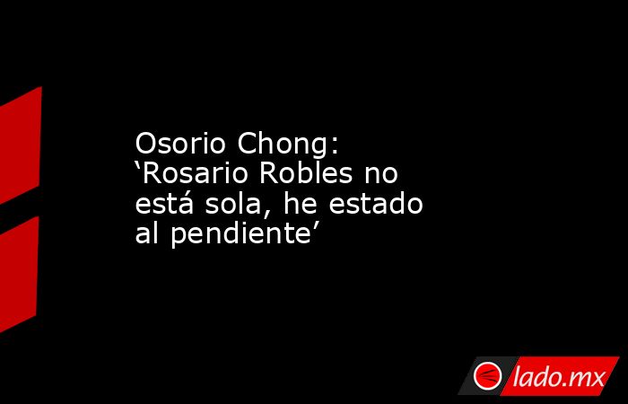 Osorio Chong: ‘Rosario Robles no está sola, he estado al pendiente’. Noticias en tiempo real