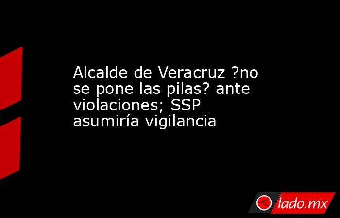 Alcalde de Veracruz ?no se pone las pilas? ante violaciones; SSP asumiría vigilancia. Noticias en tiempo real
