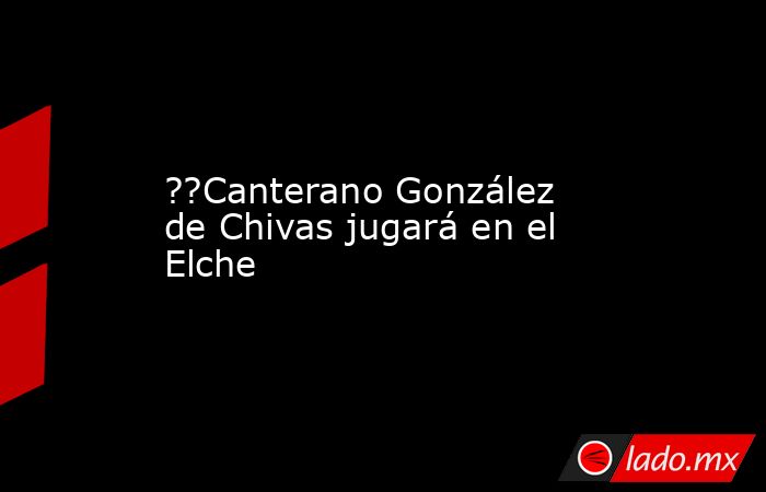 ??Canterano González de Chivas jugará en el Elche. Noticias en tiempo real