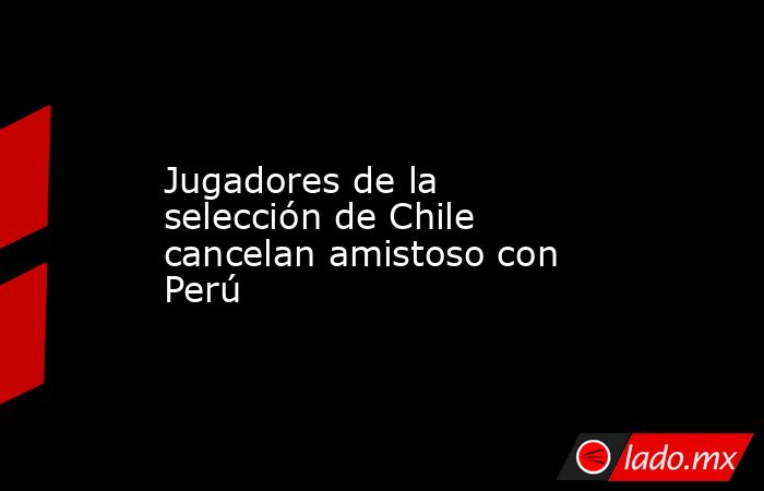 Jugadores de la selección de Chile cancelan amistoso con Perú. Noticias en tiempo real
