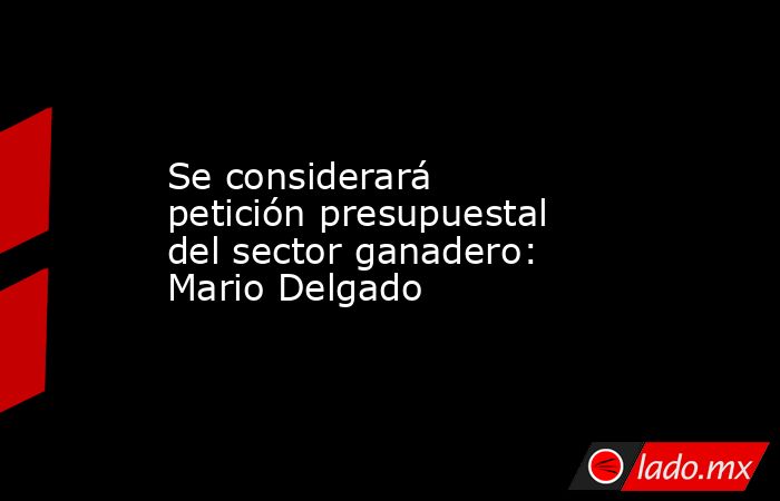 Se considerará petición presupuestal del sector ganadero: Mario Delgado. Noticias en tiempo real