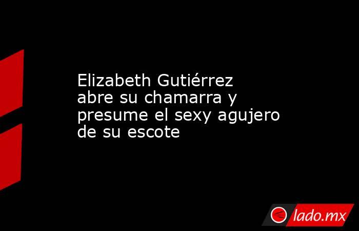 Elizabeth Gutiérrez abre su chamarra y presume el sexy agujero de su escote. Noticias en tiempo real