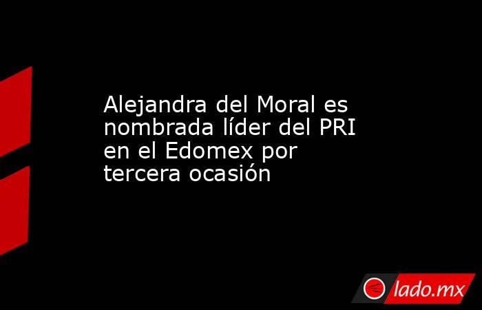 Alejandra del Moral es nombrada líder del PRI en el Edomex por tercera ocasión . Noticias en tiempo real