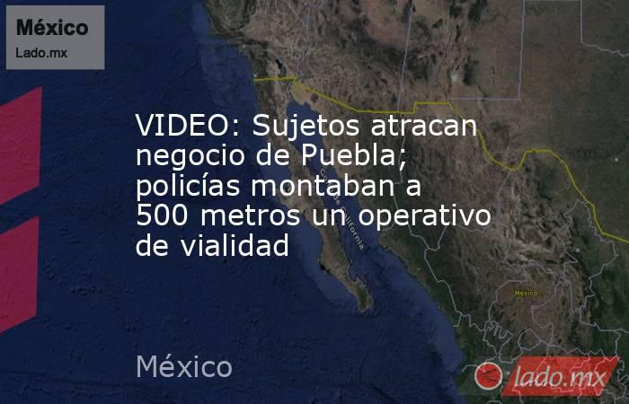 VIDEO: Sujetos atracan negocio de Puebla; policías montaban a 500 metros un operativo de vialidad. Noticias en tiempo real