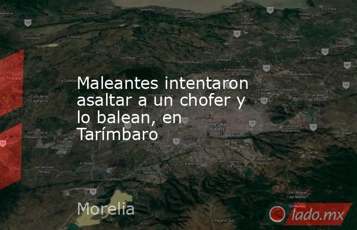 Maleantes intentaron asaltar a un chofer y lo balean, en Tarímbaro. Noticias en tiempo real