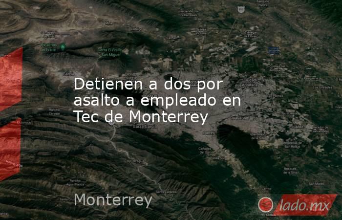 Detienen a dos por asalto a empleado en Tec de Monterrey. Noticias en tiempo real