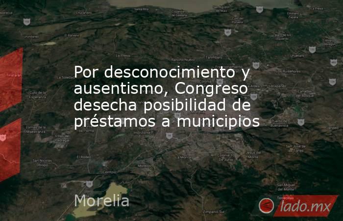 Por desconocimiento y ausentismo, Congreso desecha posibilidad de préstamos a municipios. Noticias en tiempo real