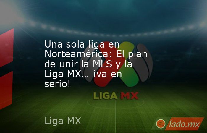 Una sola liga en Norteamérica: El plan de unir la MLS y la Liga MX… ¡va en serio!. Noticias en tiempo real