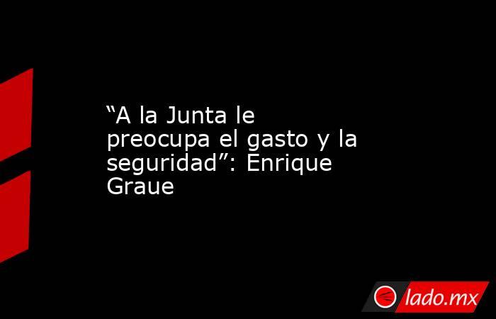 “A la Junta le preocupa el gasto y la seguridad”: Enrique Graue. Noticias en tiempo real