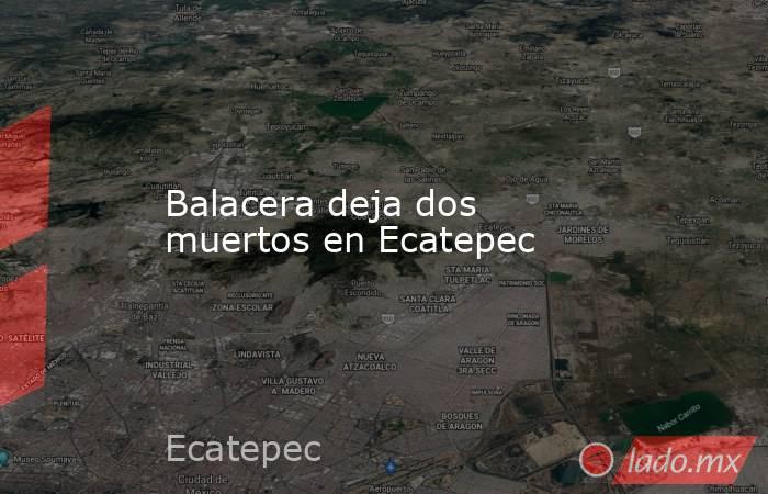 Balacera deja dos muertos en Ecatepec. Noticias en tiempo real