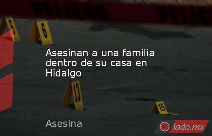 Asesinan a una familia dentro de su casa en Hidalgo. Noticias en tiempo real