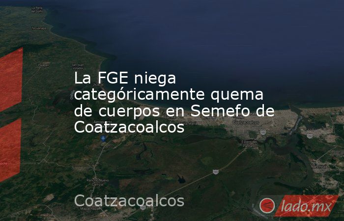 La FGE niega categóricamente quema de cuerpos en Semefo de Coatzacoalcos. Noticias en tiempo real