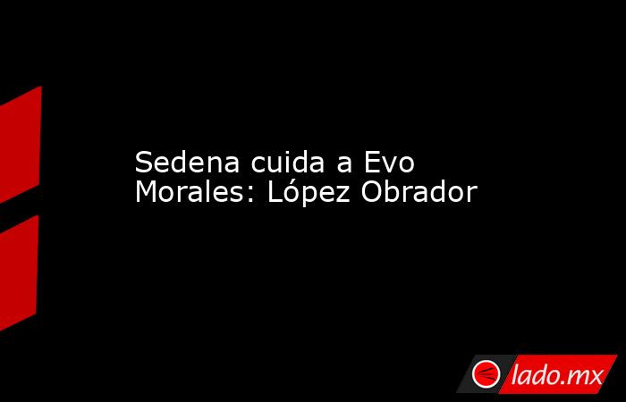 Sedena cuida a Evo Morales: López Obrador. Noticias en tiempo real