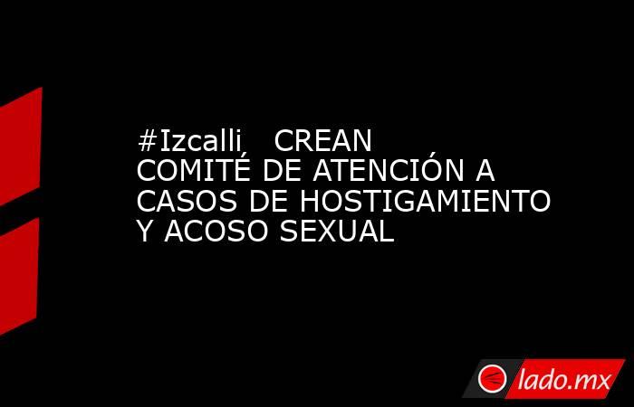 #Izcalli   CREAN COMITÉ DE ATENCIÓN A CASOS DE HOSTIGAMIENTO Y ACOSO SEXUAL. Noticias en tiempo real