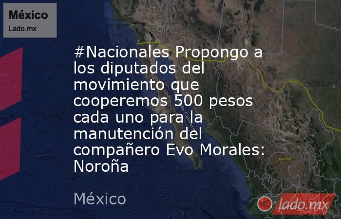 #Nacionales Propongo a los diputados del movimiento que cooperemos 500 pesos cada uno para la manutención del compañero Evo Morales: Noroña. Noticias en tiempo real