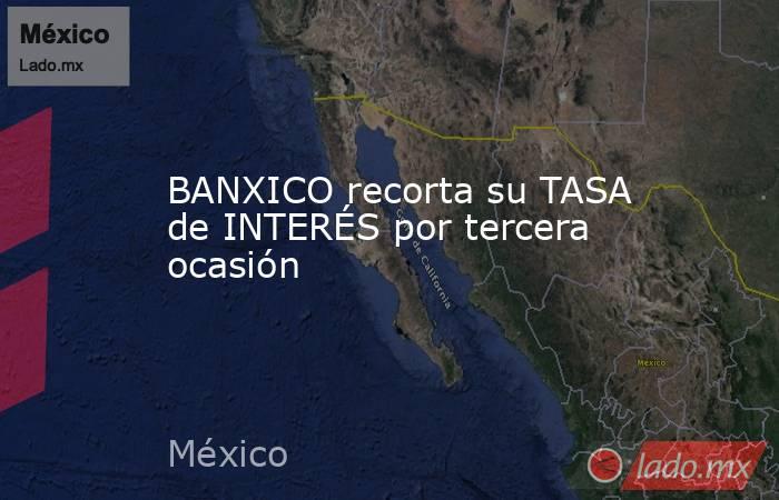 BANXICO recorta su TASA de INTERÉS por tercera ocasión. Noticias en tiempo real