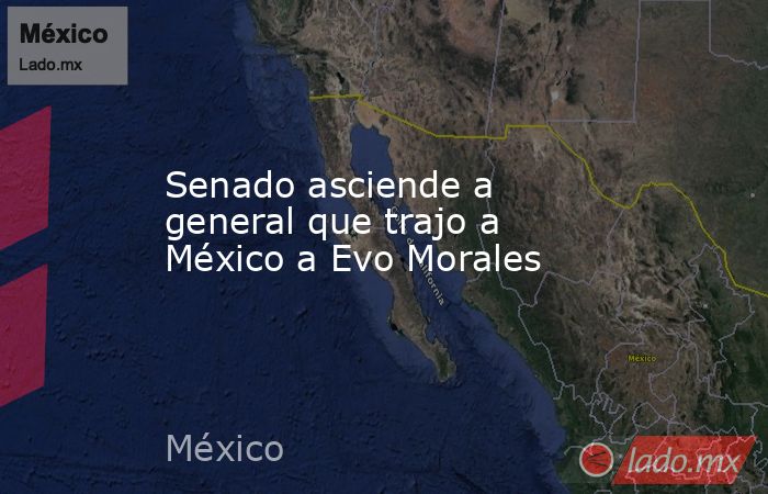 Senado asciende a general que trajo a México a Evo Morales. Noticias en tiempo real