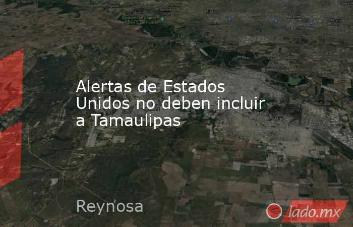 Alertas de Estados Unidos no deben incluir a Tamaulipas. Noticias en tiempo real