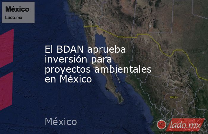 El BDAN aprueba inversión para proyectos ambientales en México. Noticias en tiempo real