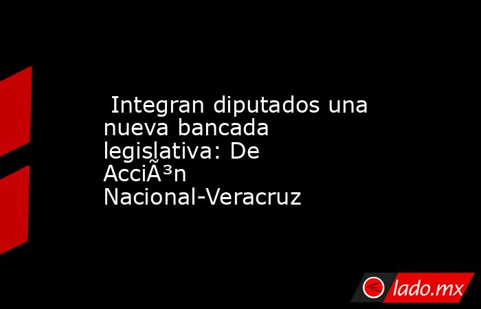  Integran diputados una nueva bancada legislativa: De AcciÃ³n Nacional-Veracruz. Noticias en tiempo real