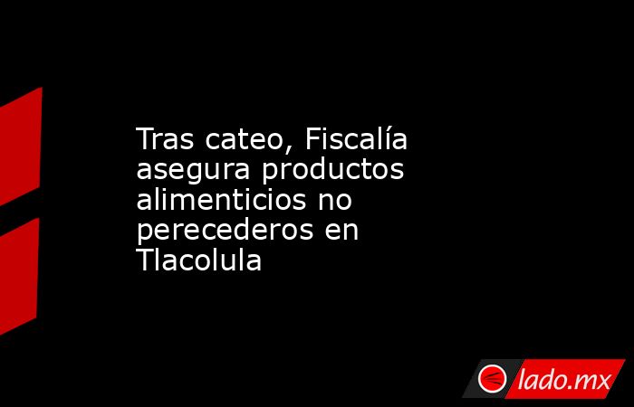 Tras cateo, Fiscalía asegura productos alimenticios no perecederos en Tlacolula. Noticias en tiempo real