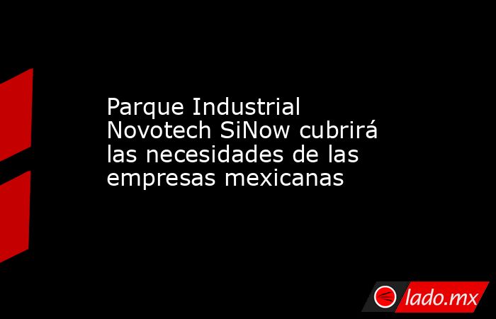 Parque Industrial Novotech SiNow cubrirá las necesidades de las empresas mexicanas. Noticias en tiempo real