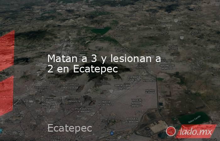 Matan a 3 y lesionan a 2 en Ecatepec. Noticias en tiempo real