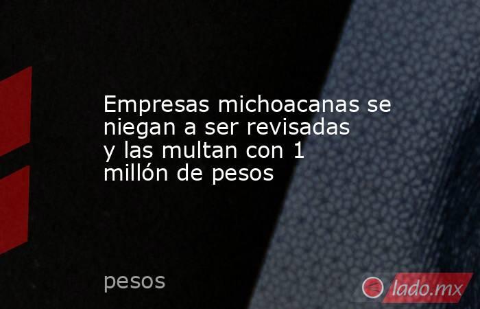 Empresas michoacanas se niegan a ser revisadas y las multan con 1 millón de pesos. Noticias en tiempo real