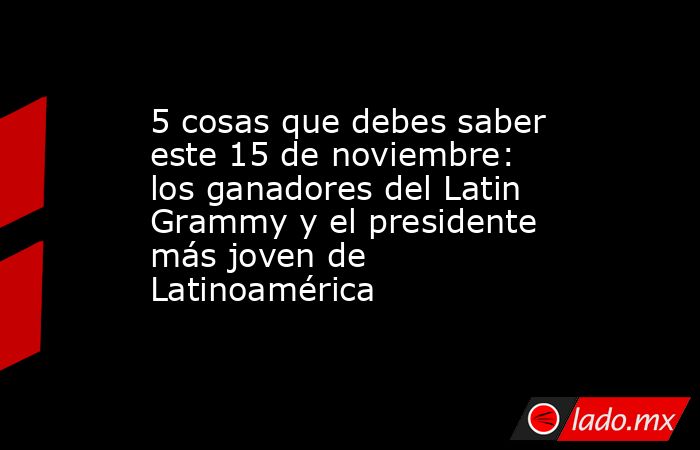 5 cosas que debes saber este 15 de noviembre: los ganadores del Latin Grammy y el presidente más joven de Latinoamérica. Noticias en tiempo real