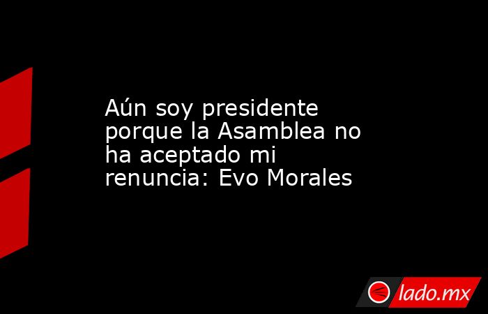 Aún soy presidente porque la Asamblea no ha aceptado mi renuncia: Evo Morales. Noticias en tiempo real
