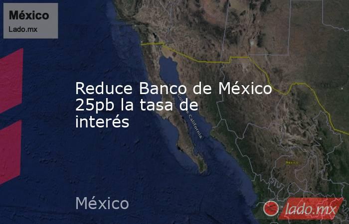 Reduce Banco de México 25pb la tasa de interés. Noticias en tiempo real
