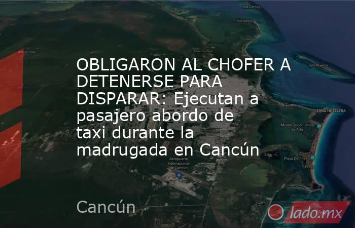 OBLIGARON AL CHOFER A DETENERSE PARA DISPARAR: Ejecutan a pasajero abordo de taxi durante la madrugada en Cancún. Noticias en tiempo real