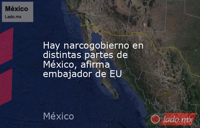 Hay narcogobierno en distintas partes de México, afirma embajador de EU. Noticias en tiempo real