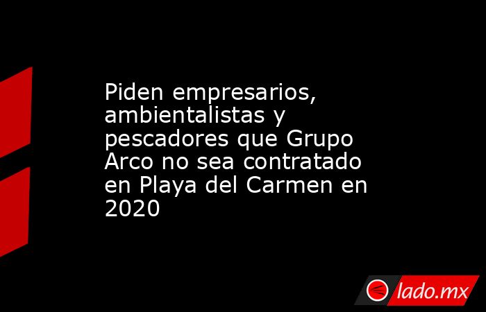 Piden empresarios, ambientalistas y pescadores que Grupo Arco no sea contratado en Playa del Carmen en 2020. Noticias en tiempo real
